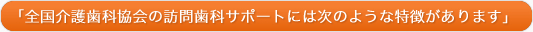 全国介護歯科協会の訪問歯科サポートには次のような特徴があります