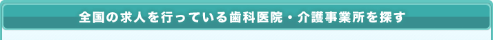 全国の求人を行っている歯科医院・介護事業所を探す