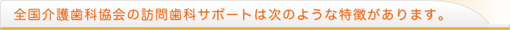 全国介護歯科協会の訪問歯科サポートは次のような特徴があります。