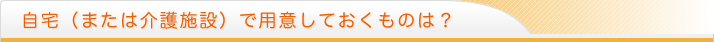 自宅（または介護施設）で用意しておくものは？